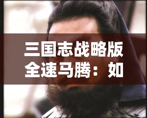 三国志战略版全速马腾：如何打造最强骑兵阵容