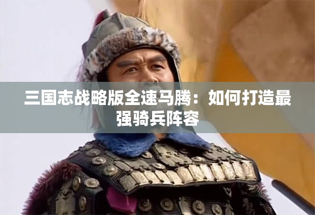 三国志战略版全速马腾：如何打造最强骑兵阵容