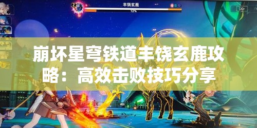 崩坏星穹铁道丰饶玄鹿攻略：高效击败技巧分享